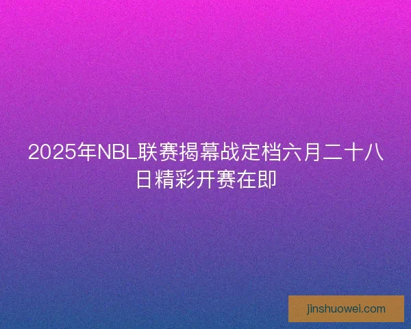 2025年NBL联赛揭幕战定档六月二十八日精彩开赛在即