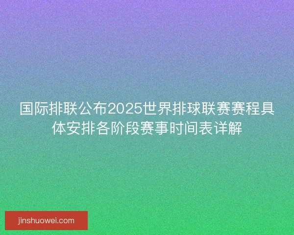 国际排联公布2025世界排球联赛赛程具体安排各阶段赛事时间表详解
