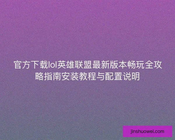 官方下载lol英雄联盟最新版本畅玩全攻略指南安装教程与配置说明